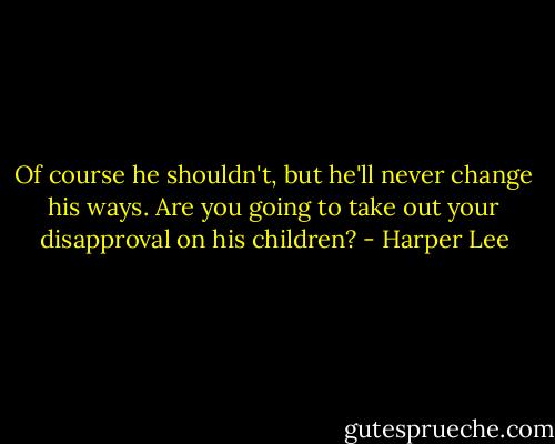 Of course he shouldn't, but he'll never change his ways. Are you going to take out your disapproval on his children? - Harper Lee