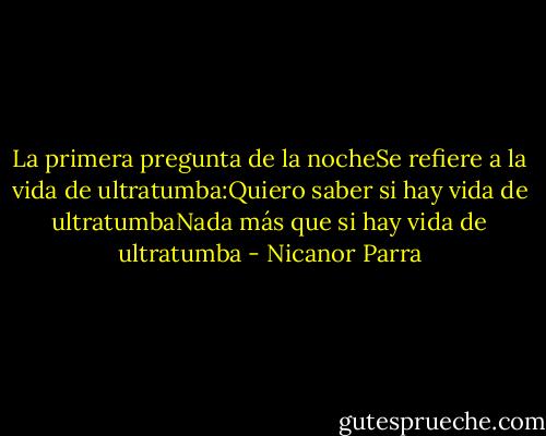 La primera pregunta de la nocheSe refiere a la vida de ultratumba:Quiero saber si hay vida de ultratumbaNada más que si hay vida de ultratumba - Nicanor Parra