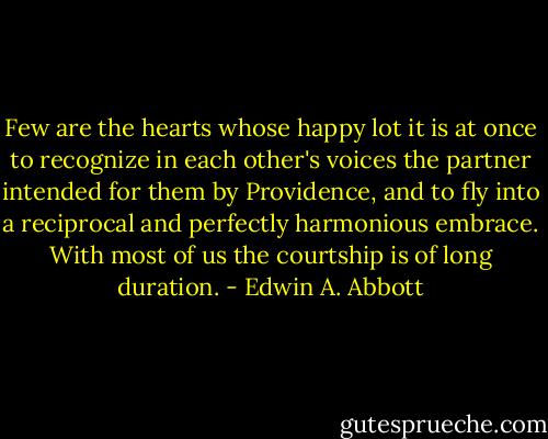 Few are the hearts whose happy lot it is at once to recognize in each other's voices the partner intended for them by Providence, and to fly into a reciprocal and perfectly harmonious embrace. With most of us the courtship is of long duration. - Edwin A. Abbott