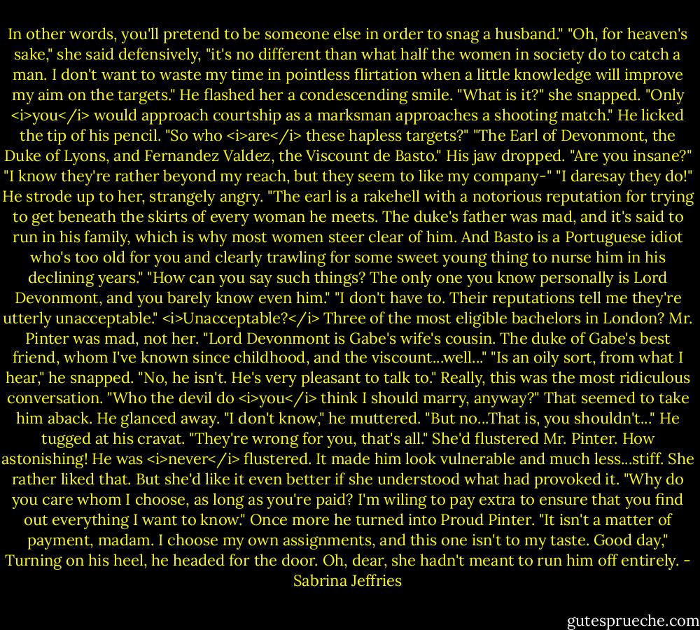 In other words, you'll pretend to be someone else in order to snag a husband."<br />"Oh, for heaven's sake," she said defensively, "it's no different than what half the women in society do to catch a man. I don't want to waste my time in pointless flirtation when a little knowledge will improve my aim on the targets."<br />He flashed her a condescending smile.<br />"What is it?" she snapped.<br />"Only <i>you</i> would approach courtship as a marksman approaches a shooting match." He licked the tip of his pencil. "So who <i>are</i> these hapless targets?"<br />"The Earl of Devonmont, the Duke of Lyons, and Fernandez Valdez, the Viscount de Basto."<br />His jaw dropped. "Are you insane?"<br />"I know they're rather beyond my reach, but they seem to like my company-"<br />"I daresay they do!" He strode up to her, strangely angry. "The earl is a rakehell with a notorious reputation for trying to get beneath the skirts of every woman he meets. The duke's father was mad, and it's said to run in his family, which is why most women steer clear of him. And Basto is a Portuguese idiot who's too old for you and clearly trawling for some sweet young thing to nurse him in his declining years."<br />"How can you say such things? The only one you know personally is Lord Devonmont, and you barely know even him."<br />"I don't have to. Their reputations tell me they're utterly unacceptable."<br /><i>Unacceptable?</i> Three of the most eligible bachelors in London? Mr. Pinter was mad, not her. "Lord Devonmont is Gabe's wife's cousin. The duke of Gabe's best friend, whom I've known since childhood, and the viscount...well..."<br />"Is an oily sort, from what I hear," he snapped.<br />"No, he isn't. He's very pleasant to talk to." Really, this was the most ridiculous conversation. "Who the devil do <i>you</i> think I should marry, anyway?"<br />That seemed to take him aback. He glanced away. "I don't know," he muttered. "But no...That is, you shouldn't..." He tugged at his cravat. "They're wrong for you, that's all."<br />She'd flustered Mr. Pinter. How astonishing! He was <i>never</i> flustered. It made him look vulnerable and much less...stiff. She rather liked that.<br />But she'd like it even better if she understood what had provoked it. "Why do you care whom I choose, as long as you're paid? I'm wiling to pay extra to ensure that you find out everything I want to know."<br />Once more he turned into Proud Pinter. "It isn't a matter of payment, madam. I choose my own assignments, and this one isn't to my taste. Good day," Turning on his heel, he headed for the door.<br />Oh, dear, she hadn't meant to run him off entirely. - Sabrina Jeffries
