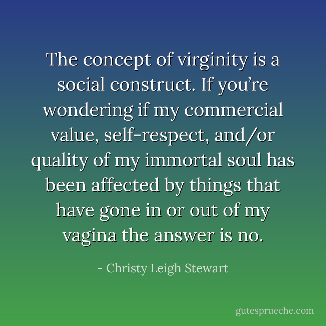 The concept of virginity is a social construct. If you’re wondering if my commercial value, self-respect, and/or quality of my immortal soul has been affected by things that have gone in or out of my vagina the answer is no. - Christy Leigh Stewart