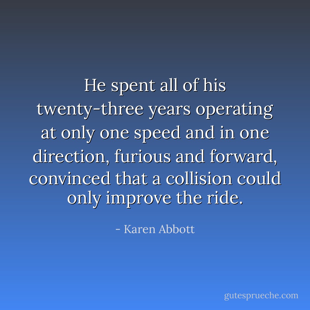 He spent all of his twenty-three years operating at only one speed and in one direction, furious and forward, convinced that a collision could only improve the ride. - Karen Abbott