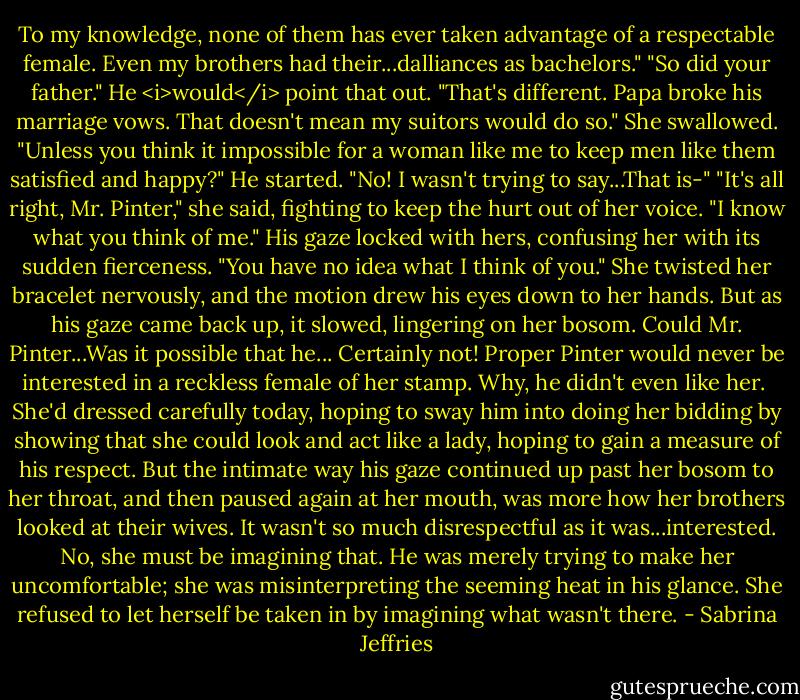 To my knowledge, none of them has ever taken advantage of a respectable female. Even my brothers had their...dalliances as bachelors."<br />"So did your father."<br />He <i>would</i> point that out. "That's different. Papa broke his marriage vows. That doesn't mean my suitors would do so." She swallowed. "Unless you think it impossible for a woman like me to keep men like them satisfied and happy?"<br />He started. "No! I wasn't trying to say...That is-"<br />"It's all right, Mr. Pinter," she said, fighting to keep the hurt out of her voice. "I know what you think of me."<br />His gaze locked with hers, confusing her with its sudden fierceness. "You have no idea what I think of you."<br />She twisted her bracelet nervously, and the motion drew his eyes down to her hands. But as his gaze came back up, it slowed, lingering on her bosom.<br />Could Mr. Pinter...Was it possible that he...<br />Certainly not! Proper Pinter would never be interested in a reckless female of her stamp. Why, he didn't even like her. <br />She'd dressed carefully today, hoping to sway him into doing her bidding by showing that she could look and act like a lady, hoping to gain a measure of his respect.<br />But the intimate way his gaze continued up past her bosom to her throat, and then paused again at her mouth, was more how her brothers looked at their wives. It wasn't so much disrespectful as it was...interested.<br />No, she must be imagining that. He was merely trying to make her uncomfortable; she was misinterpreting the seeming heat in his glance. She refused to let herself be taken in by imagining what wasn't there. - Sabrina Jeffries