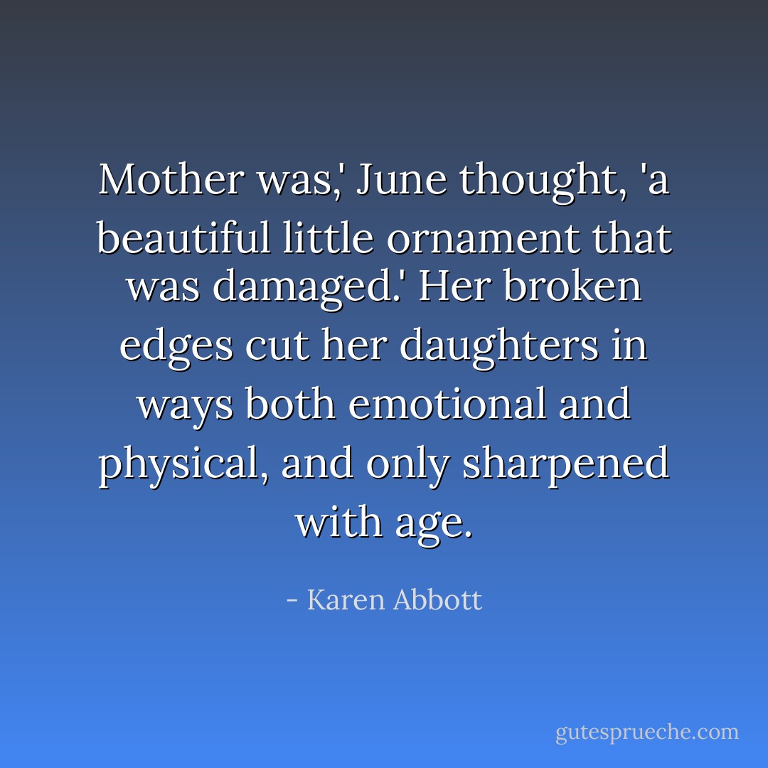 Mother was,' June thought, 'a beautiful little ornament that was damaged.' Her broken edges cut her daughters in ways both emotional and physical, and only sharpened with age. - Karen Abbott