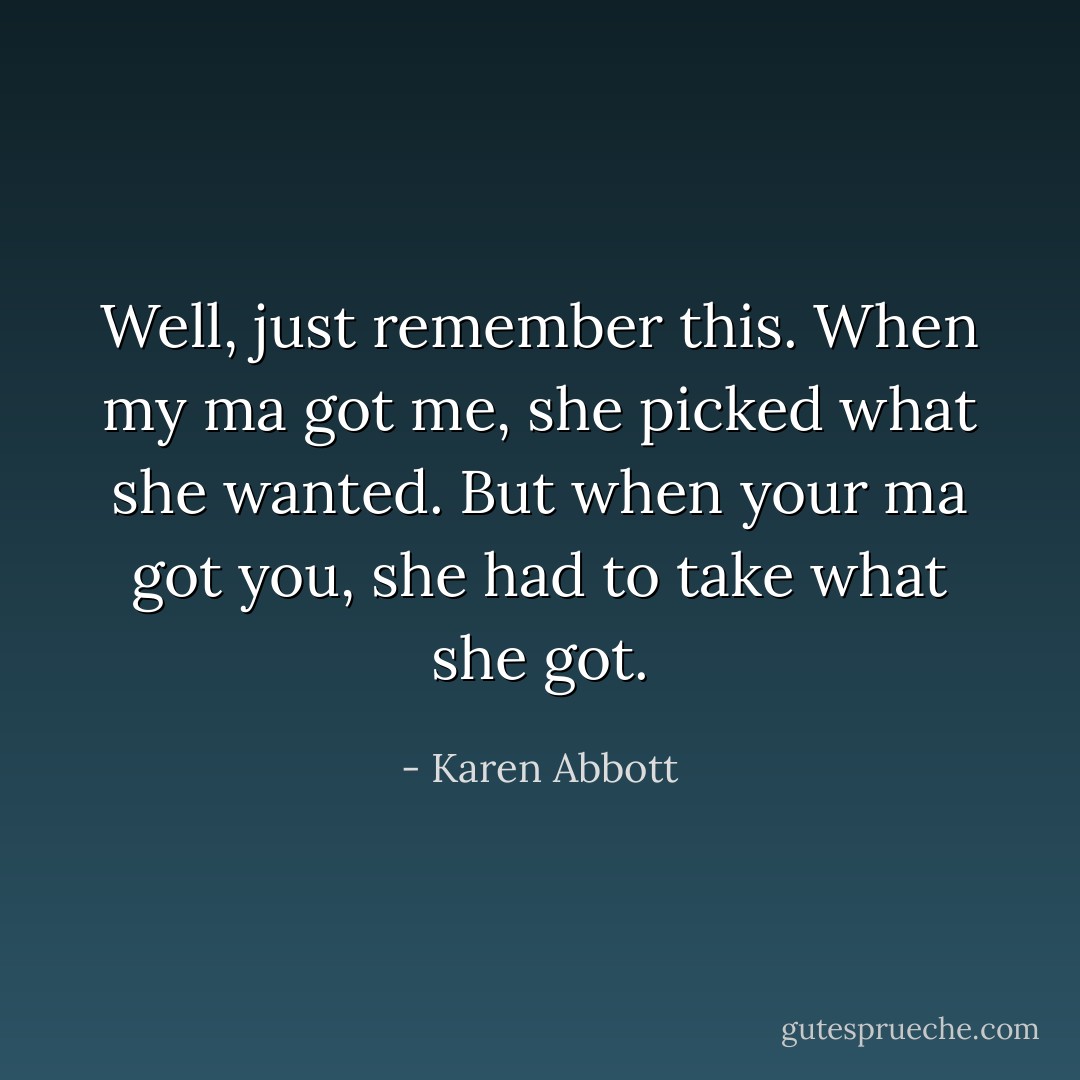 Well, just remember this. When my ma got me, she picked what she wanted. But when your ma got you, she had to take what she got. - Karen Abbott