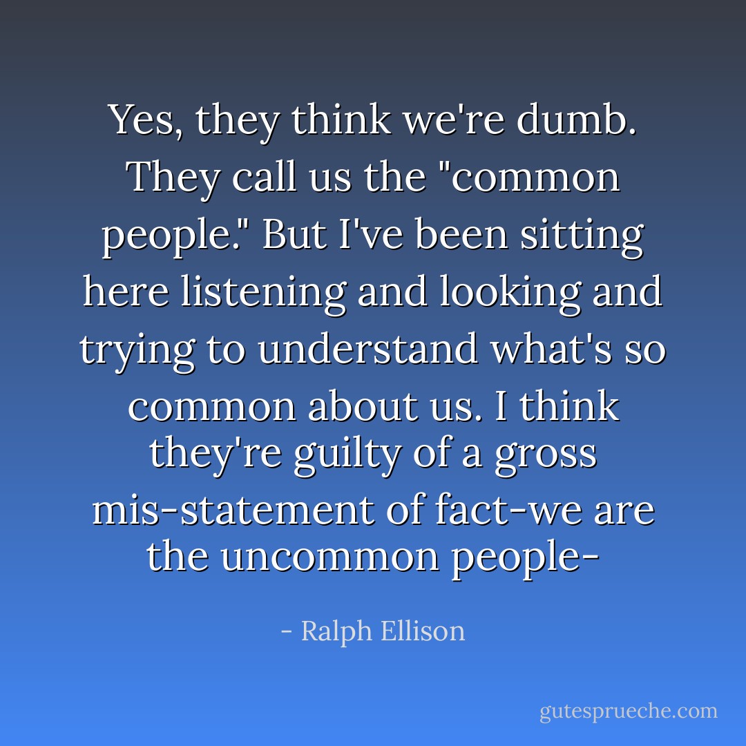 Yes, they think we're dumb. They call us the "common people." But I've been sitting here listening and looking and trying to understand what's so common about us. I think they're guilty of a gross mis-statement of fact-we are the uncommon people- - Ralph Ellison