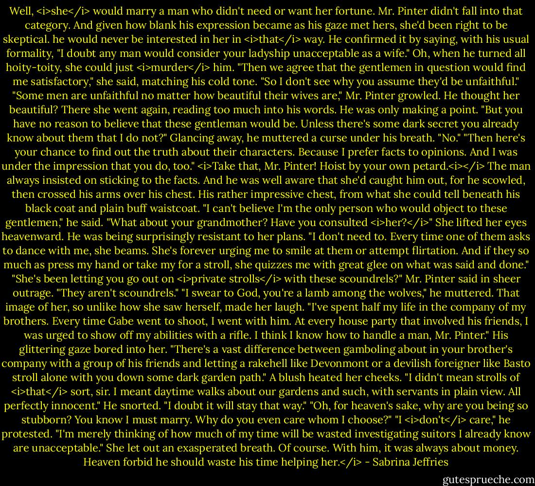 Well, <i>she</i> would marry a man who didn't need or want her fortune. Mr. Pinter didn't fall into that category.<br />And given how blank his expression became as his gaze met hers, she'd been right to be skeptical. he would never be interested in her in <i>that</i> way.<br />He confirmed it by saying, with his usual formality, "I doubt any man would consider your ladyship unacceptable as a wife."<br />Oh, when he turned all hoity-toity, she could just <i>murder</i> him. "Then we agree that the gentlemen in question would find me satisfactory," she said, matching his cold tone. "So I don't see why you assume they'd be unfaithful."<br />"Some men are unfaithful no matter how beautiful their wives are," Mr. Pinter growled.<br />He thought her beautiful?<br />There she went again, reading too much into his words. He was only making a point. "But you have no reason to believe that these gentleman would be. Unless there's some dark secret you already know about them that I do not?"<br />Glancing away, he muttered a curse under his breath. "No."<br />"Then here's your chance to find out the truth about their characters. Because I prefer facts to opinions. And I was under the impression that you do, too."<br /><i>Take that, Mr. Pinter! Hoist by your own petard.<i></i> The man always insisted on sticking to the facts.<br />And he was well aware that she'd caught him out, for he scowled, then crossed his arms over his chest. His rather impressive chest, from what she could tell beneath his black coat and plain buff waistcoat.<br />"I can't believe I'm the only person who would object to these gentlemen," he said. "What about your grandmother? Have you consulted <i>her?</i>"<br />She lifted her eyes heavenward. He was being surprisingly resistant to her plans. "I don't need to. Every time one of them asks to dance with me, she beams. She's forever urging me to smile at them or attempt flirtation. And if they so much as press my hand or take my for a stroll, she quizzes me with great glee on what was said and done."<br />"She's been letting you go out on <i>private strolls</i> with these scoundrels?" Mr. Pinter said in sheer outrage.<br />"They aren't scoundrels."<br />"I swear to God, you're a lamb among the wolves," he muttered.<br />That image of her, so unlike how she saw herself, made her laugh. "I've spent half my life in the company of my brothers. Every time Gabe went to shoot, I went with him. At every house party that involved his friends, I was urged to show off my abilities with a rifle. I think I know how to handle a man, Mr. Pinter."<br />His glittering gaze bored into her. "There's a vast difference between gamboling about in your brother's company with a group of his friends and letting a rakehell like Devonmont or a devilish foreigner like Basto stroll alone with you down some dark garden path."<br />A blush heated her cheeks. "I didn't mean strolls of <i>that</i> sort, sir. I meant daytime walks about our gardens and such, with servants in plain view. All perfectly innocent."<br />He snorted. "I doubt it will stay that way."<br />"Oh, for heaven's sake, why are you being so stubborn? You know I must marry. Why do you even care whom I choose?"<br />"I <i>don't</i> care," he protested. "I'm merely thinking of how much of my time will be wasted investigating suitors I already know are unacceptable."<br />She let out an exasperated breath. Of course. With him, it was always about money. Heaven forbid he should waste his time helping her.</i> - Sabrina Jeffries