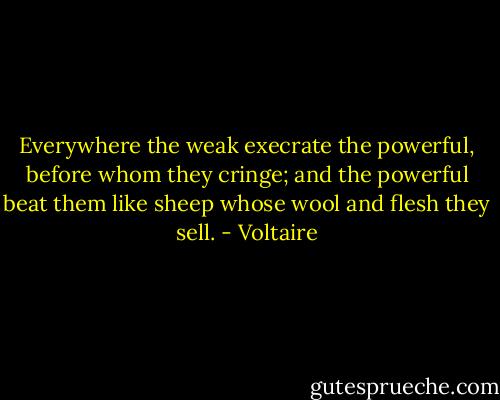 Everywhere the weak execrate the powerful, before whom they cringe; and the powerful beat them like sheep whose wool and flesh they sell. - Voltaire