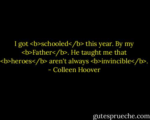 I got <b>schooled</b> this year.<br />By my <b>Father</b>.<br />He taught me that <b>heroes</b> aren't always <b>invincible</b>. - Colleen Hoover