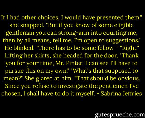 If I had other choices, I would have presented them," she snapped. "But if you know of some eligible gentleman you can strong-arm into courting me, then by all means, tell me. I'm open to suggestions."<br />He blinked. "There has to be some fellow-"<br />"Right." Lifting her skirts, she headed for the door. "Thank you for your time, Mr. Pinter. I can see I'll have to pursue this on my own."<br />"What's that supposed to mean?"<br />She glared at him. "That should be obvious. Since you refuse to investigate the gentlemen I've chosen, I shall have to do it myself. - Sabrina Jeffries