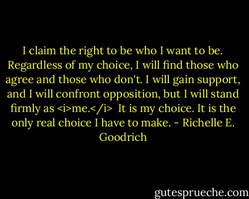 I claim the right to be who I want to be. Regardless of my choice, I will find those who agree and those who don't. I will gain support, and I will confront opposition, but I will stand firmly as <i>me.</i> <br />It is my choice.<br />It is the only real choice I have to make. - Richelle E. Goodrich