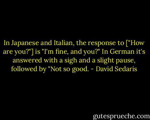 In Japanese and Italian, the response to ["How are you?"] is "I'm fine, and you?" In German it's answered with a sigh and a slight pause, followed by "Not so good. - David Sedaris
