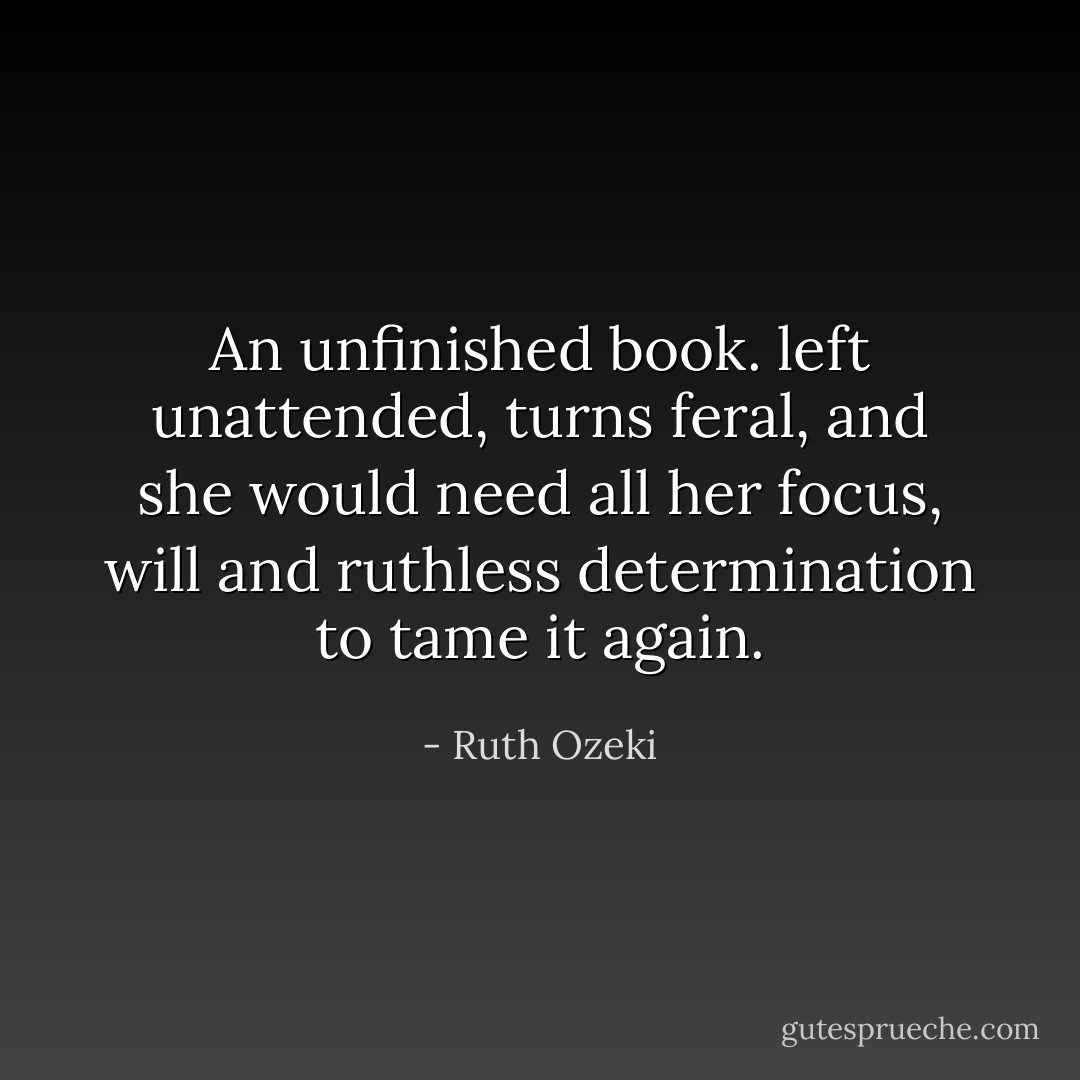 An unfinished book. left unattended, turns feral, and she would need all her focus, will and ruthless determination to tame it again. - Ruth Ozeki