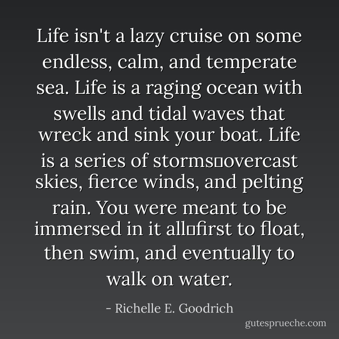 Life isn't a lazy cruise on some endless, calm, and temperate sea. Life is a raging ocean with swells and tidal waves that wreck and sink your boat. Life is a series of storms―overcast skies, fierce winds, and pelting rain. You were meant to be immersed in it all―first to float, then swim, and eventually to walk on water. - Richelle E. Goodrich