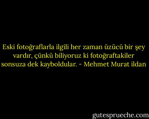 Eski fotoğraflarla ilgili her zaman üzücü bir şey vardır, çünkü biliyoruz ki fotoğraftakiler sonsuza dek kayboldular. - Mehmet Murat ildan