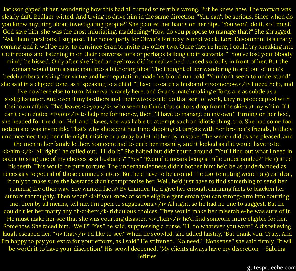 Jackson gaped at her, wondering how this had all turned so terrible wrong. But he knew how. The woman was clearly daft. Bedlam-witted.<br />And trying to drive him in the same direction. "You can't be serious. Since when do you know anything about investigating people?"<br />She planted her hands on her hips. "You won't do it, so I must."<br />God save him, she was the most infuriating, maddening-"How do you propose to manage that?"<br />She shrugged. "Ask them questions, I suppose. The house party for Oliver's birthday is next week. Lord Devonmont is already coming, and it will be easy to convince Gran to invite my other two. Once they're here, I could try sneaking into their rooms and listening in on their conversations or perhaps bribing their servants-"<br />"You've lost your bloody mind," he hissed.<br />Only after she lifted an eyebrow did he realize he'd cursed so foully in front of her. But the woman would turn a sane man into a blithering idiot! The thought of her wandering in and out of men's bedchambers, risking her virtue and her reputation, made his blood run cold.<br />"You don't seem to understand," she said in a clipped tone, as if speaking to a child. "I have to catch a husband <i>somehow.</i> I need help, and I've nowhere else to turn. Minerva is rarely here, and Gran's matchmaking efforts are as subtle as a sledgehammer. And even if my brothers and their wives could do that sort of work, they're preoccupied with their own affairs. That leaves <i>you</i>, who seem to think that suitors drop from the skies at my whim. If I can't even entice <i>you</i> to help me for money, then I'll have to manage on my own."<br />Turning on her heel, she headed for the door.<br />Hell and blazes, she was liable to attempt such an idiotic thing, too. She had some fool notion she was invincible. That's why she spent her time shooting at targets with her brother's friends, blithely unconcerned that her rifle might misfire or a stray bullet hit her by mistake.<br />The wench did as she pleased, and the men in her family let her. Someone had to curb her insanity, and it looked as if it would have to be <i>him.</i><br />"All right!" he called out. "I'll do it."<br />She halted but didn't turn around. "You'll find out what I need in order to snag one of my choices as a husband?"<br />"Yes."<br />"Even if it means being a trifle underhanded?"<br />He gritted his teeth. This would be pure torture. The underhandedness didn't bother him; he'd be as underhanded as necessary to get rid of those damned suitors. But he'd have to be around the too-tempting wench a great deal, if only to make sure the bastards didn't compromise her.<br />Well, he'd just have to find something to send her running the other way. She wanted facts? By thunder, he'd give her enough damning facts to blacken her suitors thoroughly.<br />Then what?<br /><i>If you know of some eligible gentleman you can strong-arm into courting me, then by all means, tell me. I'm open to suggestions.</i><br />All right, so he had no one to suggest. But he couldn't let her marry any of <i>her</i> ridiculous choices. They would make her miserable-he was sure of it. He must make her see that she was courting disaster.<br /><i>Then</i> he'd find someone more eligible for her. Somehow.<br />She faced him. "Well?"<br />"Yes," he said, suppressing a curse. "I'll do whatever you want."<br />A disbelieving laugh escaped her. "<i>That</i> I'd like to see." When he scowled, she added hastily, "But thank you. Truly. And I'm happy to pay you extra for your efforts, as I said."<br />He stiffened. "No need."<br />"Nonsense," she said firmly. "It will be worth it to have your discretion."<br />His scowl deepened. "My clients always have my discretion. - Sabrina Jeffries