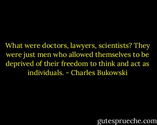 What were doctors, lawyers, scientists? They were just men who allowed themselves to be deprived of their freedom to think and act as individuals. - Charles Bukowski
