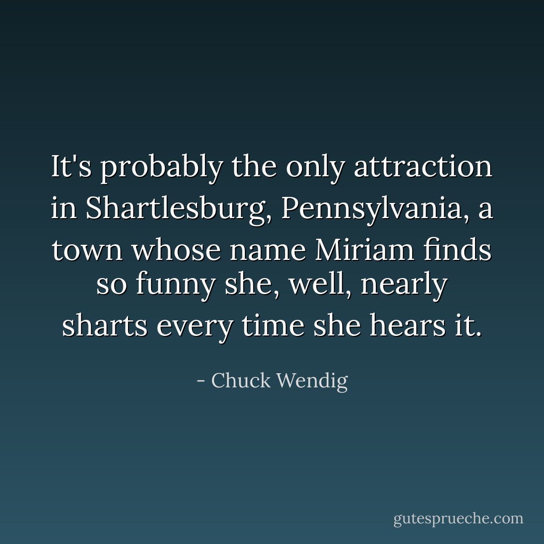 It's probably the only attraction in Shartlesburg, Pennsylvania, a town whose name Miriam finds so funny she, well, nearly sharts every time she hears it. - Chuck Wendig