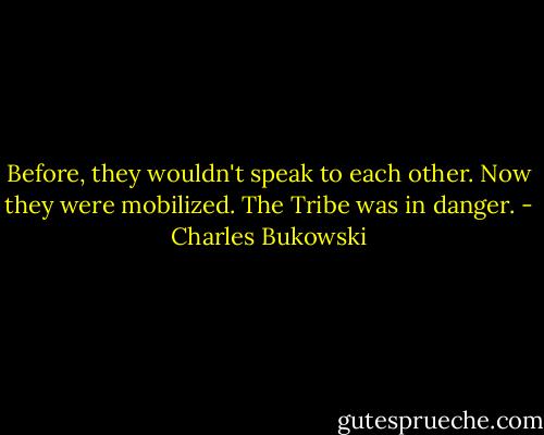 Before, they wouldn't speak to each other. Now they were mobilized. The Tribe was in danger. - Charles Bukowski