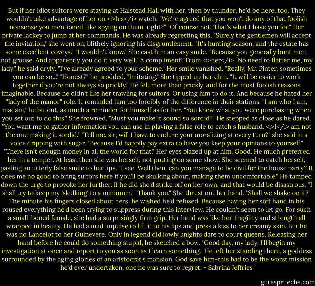 But if her idiot suitors were staying at Halstead Hall with her, then by thunder, he'd be here, too. They wouldn't take advantage of her on <i>his</i> watch. "We're agreed that you won't do any of that foolish nonsense you mentioned, like spying on them, right?"<br />"Of course not. That's what I have you for."<br />Her private lackey to jump at her commands. He was already regretting this.<br />"Surely the gentlemen will accept the invitation," she went on, blithely ignoring his disgruntlement. "It's hunting season, and the estate has some excellent coveys."<br />"I wouldn't know."<br />She cast him an easy smile. "Because you generally hunt men, not grouse. And apparently you do it very well."<br />A compliment? From <i>her</i> "No need to flatter me, my lady," he said dryly. "I've already agreed to your scheme."<br />Her smile vanished. "Really, Mr. Pinter, sometimes you can be so..."<br />"Honest?" he prodded.<br />"Irritating." She tipped up her chin. "It will be easier to work together if you're not always so prickly."<br />He felt more than prickly, and for the most foolish reasons imaginable. Because he didn't like her trawling for suitors. Or using him to do it. And because he hated her "lady of the manor" role. It reminded him too forcibly of the difference in their stations.<br />"I am who I am, madam," he bit out, as much a reminder for himself as for her. "You knew what you were purchasing when you set out to do this."<br />She frowned. "Must you make it sound so sordid?"<br />He stepped as close as he dared. "You want me to gather information you can use in playing a false role to catch s husband. <i>I</i> am not the one making it sordid."<br />"Tell me, sir, will I have to endure your moralizing at every turn?" she said in a voice dripping with sugar. "Because I'd happily pay extra to have you keep your opinions to yourself."<br />"There isn't enough money in all the world for that."<br />Her eyes blazed up at him. Good. He much preferred her in a temper. At least then she was herself, not putting on some show.<br />She seemed to catch herself, pasting an utterly false smile to her lips. "I see. Well then, can you manage to be civil for the house party? It does me no good to bring suitors here if you'll be skulking about, making them uncomfortable."<br />He tamped down the urge to provoke her further. If he did she'd strike off on her own, and that would be disastrous. "I shall try to keep my 'skulking' to a minimum."<br />"Thank you." She thrust out her hand. "Shall we shake on it?"<br />The minute his fingers closed about hers, he wished he'd refused. Because having her soft hand in his roused everything he'd been trying to suppress during this interview.<br />He couldn't seem to let go. For such a small-boned female, she had a surprisingly firm grip. Her hand was like her-fragility and strength all wrapped in beauty. He had a mad impulse to lift it to his lips and press a kiss to her creamy skin.<br />But he was no Lancelot to her Guinevere. Only in legend did lowly knights dare to court queens.<br />Releasing her hand before he could do something stupid, he sketched a bow. "Good day, my lady. I'll begin my investigation at once and report to you as soon as I learn something."<br />He left her standing there, a goddess surrounded by the aging glories of an aristocrat's mansion. God save him-this had to be the worst mission he'd ever undertaken, one he was sure to regret. - Sabrina Jeffries