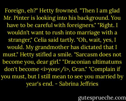 Foreign, eh?" Hetty frowned. "Then I am glad Mr. Pinter is looking into his background. You have to be careful with foreigners."<br />"Right. I wouldn't want to rush into marriage with a stranger," Celia said tartly. "Oh, wait, yes, I would. My grandmother has dictated that I must."<br />Hetty stifled a smile. "Sarcasm does not become you, dear girl."<br />"Draconian ultimatums don't become <i>you</i>, Gran."<br />"Complain if you must, but I still mean to see you married by year's end. - Sabrina Jeffries