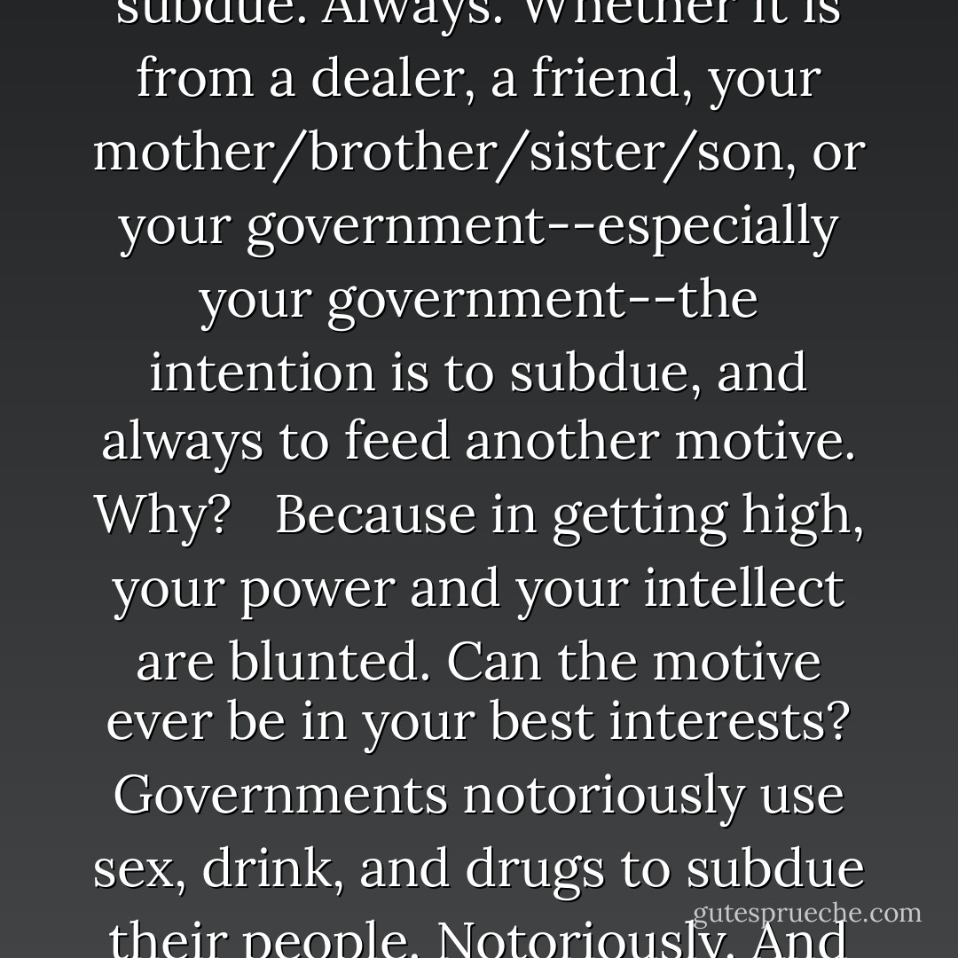 Any time someone gives you drugs, the purpose is to subdue. Always. Whether it is from a dealer, a friend, your mother/brother/sister/son, or your government--especially your government--the intention is to subdue, and always to feed another motive. Why? <br /><br />Because in getting high, your power and your intellect are blunted. Can the motive ever be in your best interests? Governments notoriously use sex, drink, and drugs to subdue their people. Notoriously. And we're falling for it. - Northern Adams