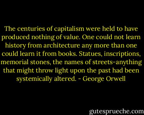 The centuries of capitalism were held to have produced nothing of value. One could not learn history from architecture any more than one could learn it from books. Statues, inscriptions, memorial stones, the names of streets-anything that might throw light upon the past had been systemically altered. - George Orwell