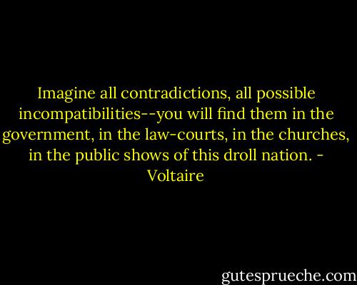 Imagine all contradictions, all possible incompatibilities--you will find them in the government, in the law-courts, in the churches, in the public shows of this droll nation. - Voltaire