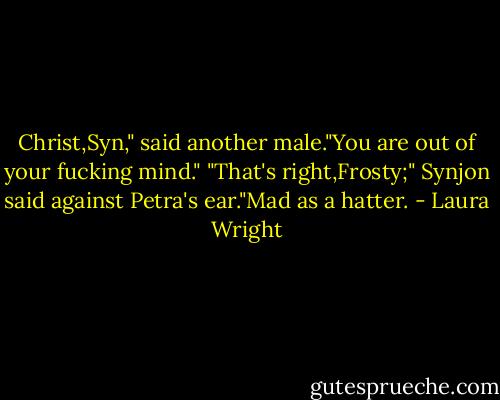 Christ,Syn," said another male."You are out of your fucking mind."<br />"That's right,Frosty;" Synjon said against Petra's ear."Mad as a hatter. - Laura Wright