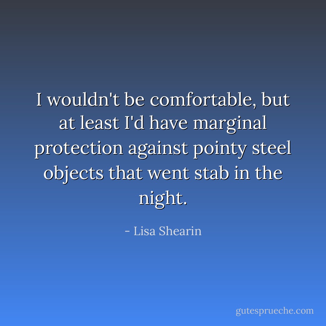 I wouldn't be comfortable, but at least I'd have marginal protection against pointy steel objects that went stab in the night. - Lisa Shearin