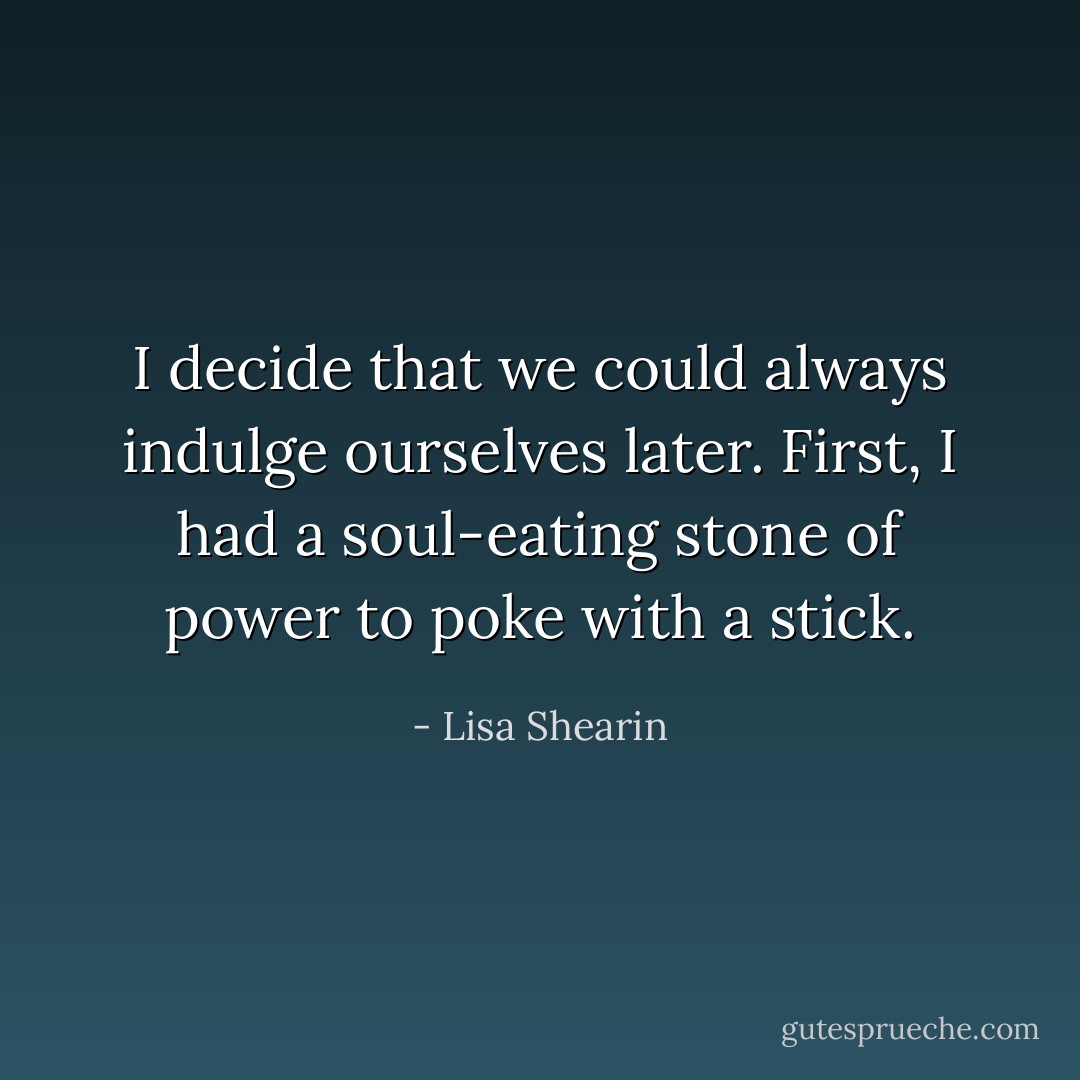 I decide that we could always indulge ourselves later. First, I had a soul-eating stone of power to poke with a stick. - Lisa Shearin