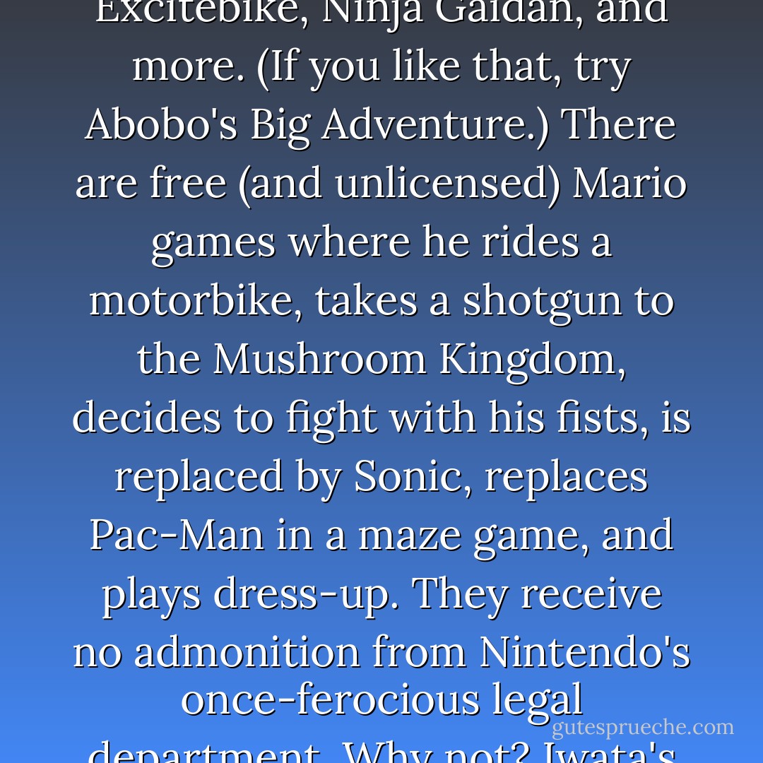 Nintendo not letting itself make a browser Mario game has not stopped a flash flood of in-browser Mario games. Super Mario Flash, New Super Mario Bros. Flash, Infinite Mario, and the amazing Super Mario Crossover, which lets you play the original SMB games using characters from Castlevania, Excitebike, Ninja Gaidan, and more. (If you like that, try Abobo's Big Adventure.) There are free (and unlicensed) Mario games where he rides a motorbike, takes a shotgun to the Mushroom Kingdom, decides to fight with his fists, is replaced by Sonic, replaces Pac-Man in a maze game, and plays dress-up. They receive no admonition from Nintendo's once-ferocious legal department. Why not? Iwata's explanation is commonsensical: "[I]t would not be appropriate if we treated people who did someone based on affection for Nintendo as criminals." This is also why no one has been told by lawyers to stop selling Wario-as-a-pimp T-shirts. - Jeff Ryan