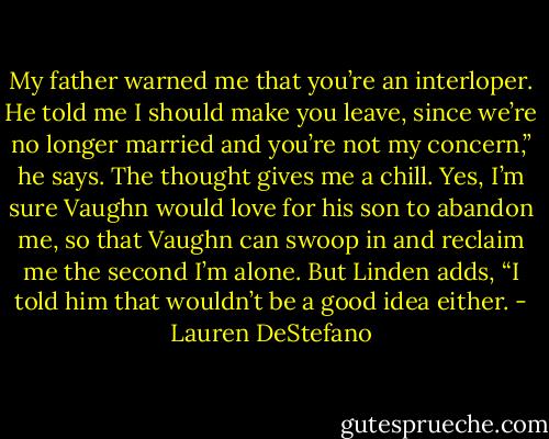 My father warned me that you’re an interloper. He told me I should make you leave, since we’re no longer married and you’re not my concern,” he says. The thought gives me a chill. Yes, I’m sure Vaughn would love for his son to abandon me, so that Vaughn can swoop in and reclaim me the second I’m alone. But Linden adds, “I told him that wouldn’t be a good idea either. - Lauren DeStefano