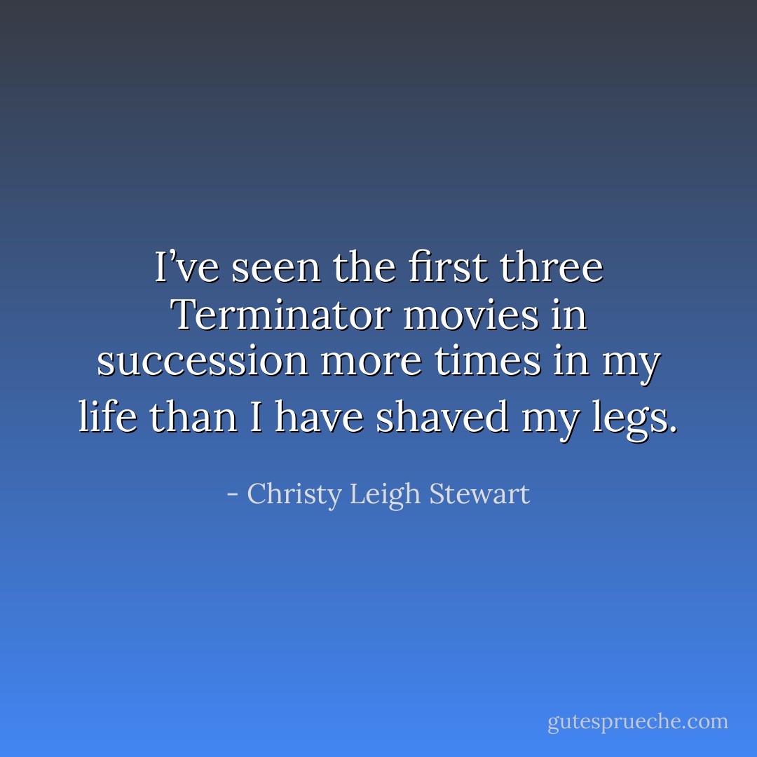 I’ve seen the first three Terminator movies in succession more times in my life than I have shaved my legs. - Christy Leigh Stewart