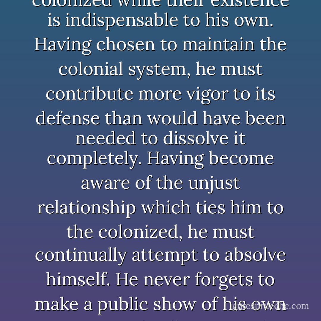 The colonialist's existence is so closely aligned with that of the colonized that he will never be able to overcome the argument which states that misfortune is good for something. With all his power he must disown the colonized while their existence is indispensable to his own. Having chosen to maintain the colonial system, he must contribute more vigor to its defense than would have been needed to dissolve it completely. Having become aware of the unjust relationship which ties him to the colonized, he must continually attempt to absolve himself. He never forgets to make a public show of his own virtues, and will argue with vehemence to appear heroic and great. At the same time his privileges arise just as much from his glory as from degrading the colonized. - Albert Memmi