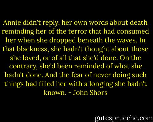 Annie didn't reply, her own words about death reminding her of the terror that had consumed her when she dropped beneath the waves. In that blackness, she hadn't thought about those she loved, or of all that she'd done. On the contrary, she'd been reminded of what she hadn't done. And the fear of never doing such things had filled her with a longing she hadn't known. - John Shors