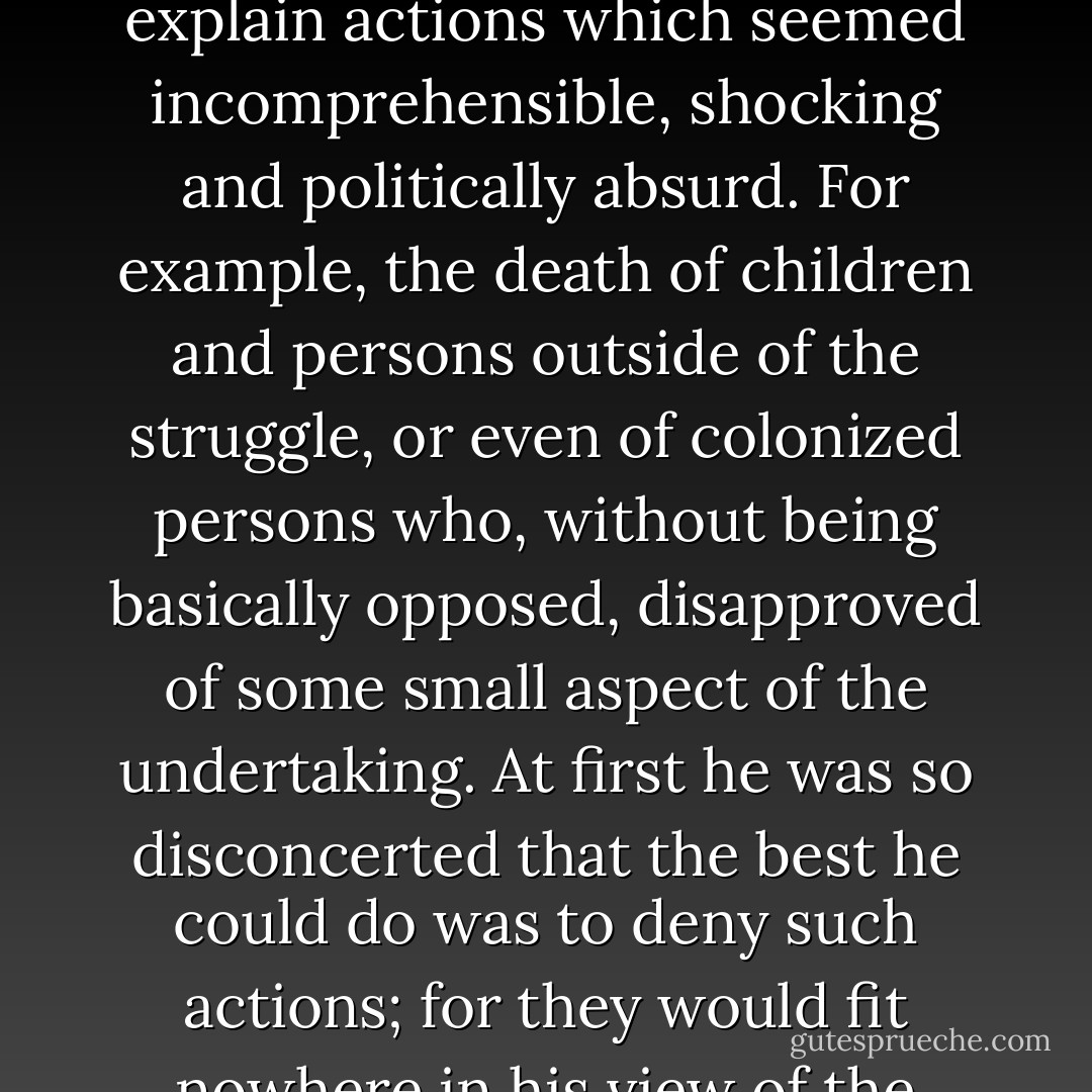 Take terrorism, one example among the methods used in that struggle. We know that leftist tradition condemns terrorism and political assassination. When the colonized uses them, the leftist colonizer becomes unbearably embarrassed. He makes an effort to separate them from the colonized's voluntary action; to make an epiphenomenon out of his struggle. They are spontaneous outbursts of masses too long oppressed, or better yet, acts by unstable, untrustworthy elements which the leader of the movement has difficulty in controlling. Even in Europe, very few people admitted that the oppression of the colonized was so great, the disproportion of forces so overwhelming, that they had reached the point, whether morally correct or not, of using violent means voluntarily. The leftist colonizer tried in vain to explain actions which seemed incomprehensible, shocking and politically absurd. For example, the death of children and persons outside of the struggle, or even of colonized persons who, without being basically opposed, disapproved of some small aspect of the undertaking. At first he was so disconcerted that the best he could do was to deny such actions; for they would fit nowhere in his view of the problem. That it could be the cruelty of oppression which explained the blind fury of the reaction hardly seemed to be an argument to him; he can't approve acts of the colonized which he condemns in the colonizers because these are exactly why he condemns colonization.<br /><br />Then, after having suspected the information to be false, he says, as a last resort, that such deeds are errors, that is, they should not belong to the essence of the movement. He bravely asserts that the leaders certainly disapprove of them. A newspaper-man who always supported the cause of the colonized, weary of waiting for censure which was not forthcoming, finally called on certain leaders to take a public stand against the outrages, Of course, received no reply; he did not have the additional naïveté to insist. - Albert Memmi