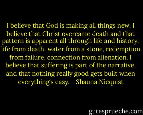 I believe that God is making all things new. I believe that Christ overcame death and that pattern is apparent all through life and history: life from death, water from a stone, redemption from failure, connection from alienation. I believe that suffering is part of the narrative, and that nothing really good gets built when everything's easy. - Shauna Niequist