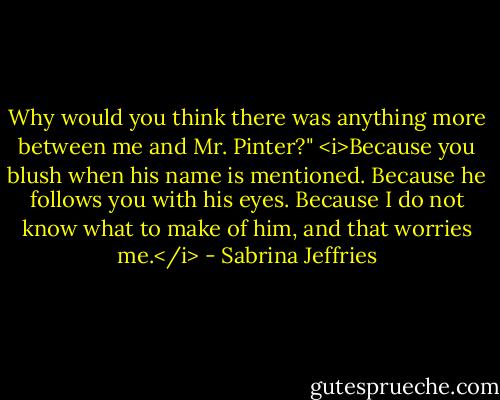 Why would you think there was anything more between me and Mr. Pinter?"<br /><i>Because you blush when his name is mentioned. Because he follows you with his eyes. Because I do not know what to make of him, and that worries me.</i> - Sabrina Jeffries