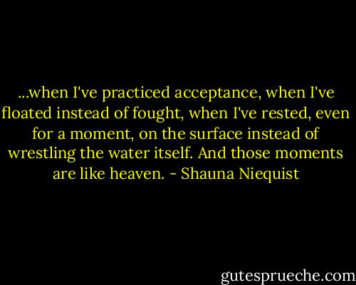 ...when I've practiced acceptance, when I've floated instead of fought, when I've rested, even for a moment, on the surface instead of wrestling the water itself. And those moments are like heaven. - Shauna Niequist