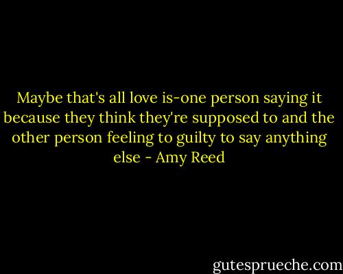 Maybe that's all love is-one person saying it because they think they're supposed to and the other person feeling to guilty to say anything else - Amy Reed