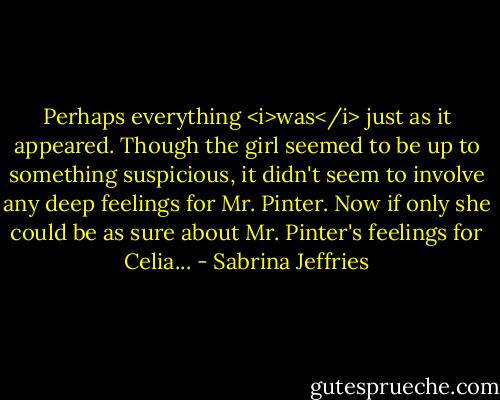 Perhaps everything <i>was</i> just as it appeared. Though the girl seemed to be up to something suspicious, it didn't seem to involve any deep feelings for Mr. Pinter.<br />Now if only she could be as sure about Mr. Pinter's feelings for Celia... - Sabrina Jeffries
