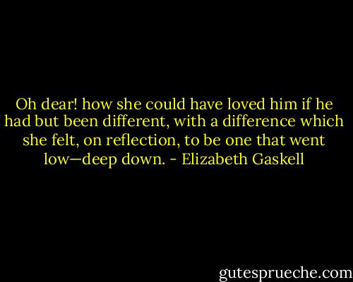Oh dear! how she could have loved him if he had but been different, with a difference which she felt, on reflection, to be one that went low—deep down. - Elizabeth Gaskell
