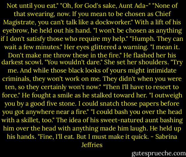 Not until you eat."<br />"Oh, for God's sake, Aunt Ada-"<br />"None of that swearing, now. If you mean to be chosen as Chief Magistrate, you can't talk like a dockworker."<br />With a lift of his eyebrow, he held out his hand. "I won't be chosen as anything if I don't satisfy those who require my help."<br />"Humph. They can wait a few minutes." Her eyes glittered a warning. "I mean it. Don't make me throw these in the fire."<br />He flashed her his darkest scowl. "You wouldn't dare."<br />She set her shoulders. "Try me. And while those black looks of yours might intimidate criminals, they won't work on me. They didn't when you were ten, so they certainly won't now."<br />"Then I'll have to resort to force." He fought a smile as he stalked toward her. "I outweigh you by a good five stone. I could snatch those papers before you got anywhere near a fire."<br />"I could bash you over the head with a skillet, too."<br />The idea of his sweet-natured aunt bashing him over the head with anything made him laugh. He held up his hands. "Fine, I'll eat. But I must make it quick. - Sabrina Jeffries