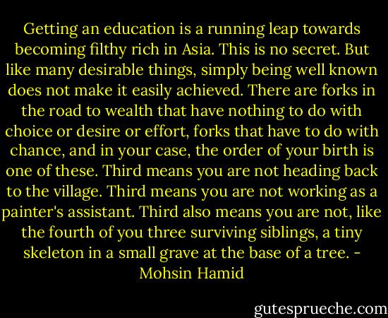 Getting an education is a running leap towards becoming filthy rich in Asia. This is no secret. But like many desirable things, simply being well known does not make it easily achieved. There are forks in the road to wealth that have nothing to do with choice or desire or effort, forks that have to do with chance, and in your case, the order of your birth is one of these. Third means you are not heading back to the village. Third means you are not working as a painter's assistant. Third also means you are not, like the fourth of you three surviving siblings, a tiny skeleton in a small grave at the base of a tree. - Mohsin Hamid