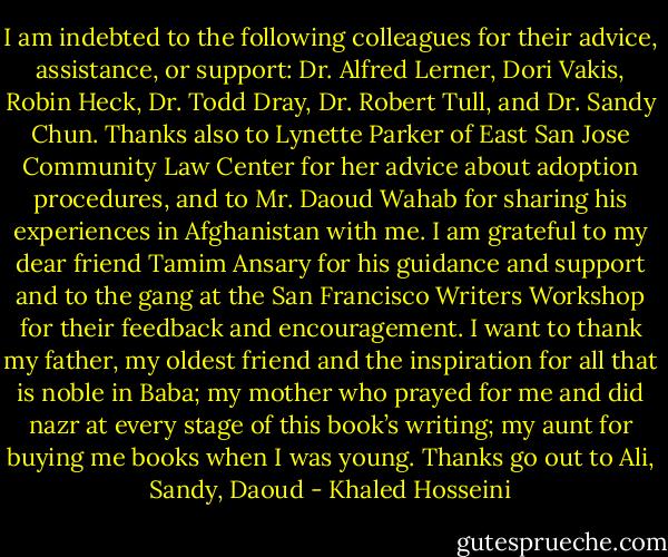 I am indebted to the following colleagues for their advice, assistance, or support: Dr. Alfred Lerner, Dori Vakis, Robin Heck, Dr. Todd Dray, Dr. Robert Tull, and Dr. Sandy Chun. Thanks also to Lynette Parker of East San Jose Community Law Center for her advice about adoption procedures, and to Mr. Daoud Wahab for sharing his experiences in Afghanistan with me. I am grateful to my dear friend Tamim Ansary for his guidance and support and to the gang at the San Francisco Writers Workshop for their feedback and encouragement. I want to thank my father, my oldest friend and the inspiration for all that is noble in Baba; my mother who prayed for me and did nazr at every stage of this book’s writing; my aunt for buying me books when I was young. Thanks go out to Ali, Sandy, Daoud - Khaled Hosseini