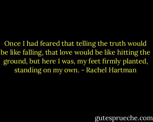 Once I had feared that telling the truth would be like falling, that love would be like hitting the ground, but here I was, my feet firmly planted, standing on my own. - Rachel Hartman