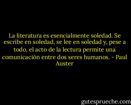 La literatura es esencialmente soledad. Se escribe en soledad, se lee en soledad y, pese a todo, el acto de la lectura permite una comunicación entre dos seres humanos. - Paul Auster