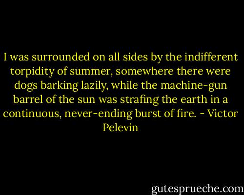I was surrounded on all sides by the indifferent torpidity of summer, somewhere there were dogs barking lazily, while the machine-gun barrel of the sun was strafing the earth in a continuous, never-ending burst of fire. - Victor Pelevin