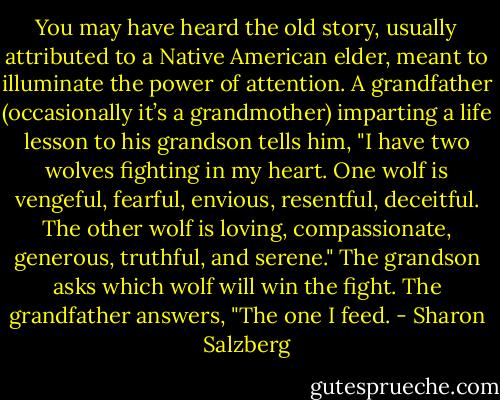You may have heard the old story, usually attributed to a Native American elder, meant to illuminate the power of attention. A grandfather (occasionally it’s a grandmother) imparting a life lesson to his grandson tells him, "I have two wolves fighting in my heart. One wolf is vengeful, fearful, envious, resentful, deceitful. The other wolf is loving, compassionate, generous, truthful, and serene." The grandson asks which wolf will win the fight. The grandfather answers, "The one I feed. - Sharon Salzberg
